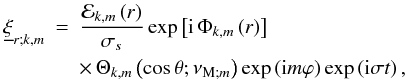 \begin{eqnarray} {\underline \xi}_{r;k,m}&=&\frac{{\mathcal E}_{k,m}\left(r\right)}{\sigma_{s}}\exp\left[{\rm i}\,\Phi_{k,m}\left(r\right)\right]\nonumber\\ & &\times\,\Theta_{k,m}\left(\cos\theta;\nu_{{\rm M};m}\right)\exp\left({\rm i}m\varphi\right)\exp\left({\rm i}\sigma t\right), \end{eqnarray}
