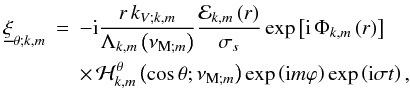 \begin{eqnarray} {\underline\xi}_{\theta;k,m}&=&-{\rm i}\frac{r\,k_{V;k,m}}{\Lambda_{k,m}\left(\nu_{{\rm M};m}\right)}\frac{{\mathcal E}_{k,m}\left(r\right)}{\sigma_{s}}\exp\left[{\rm i}\,\Phi_{k,m}\left(r\right)\right]\nonumber\\ & &\times\,{\mathcal H}_{k,m}^{\theta}\left(\cos\theta;\nu_{{\rm M};m}\right)\exp\left({\rm i}m\varphi\right)\exp\left({\rm i}\sigma t\right), \end{eqnarray}