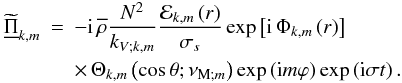 \begin{eqnarray} {\widetilde{\underline\Pi}}_{k,m}&=&-{\rm i}\,{\overline\rho}\frac{N^2}{k_{V;k,m}}\frac{{\mathcal E}_{k,m}\left(r\right)}{\sigma_s}\exp\left[{\rm i}\,\Phi_{k,m}\left(r\right)\right]\nonumber\\ &&\times\,\Theta_{k,m}\left(\cos\theta;\nu_{{\rm M};m}\right)\exp\left({\rm i} m \varphi\right)\exp\left({\rm i}\sigma t\right). \label{PiAd} \end{eqnarray}