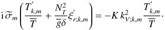 \begin{equation} {\rm i}\,{\widetilde\sigma}_m\left(\frac{T_{k,m}^{'}}{\overline T}+\frac{N_{T}^2}{{\overline g}\delta}\xi^{'}_{r;k,m}\right)=-K\,k_{V;k,m}^2\frac{T_{k,m}^{'}}{\overline T}\cdot \label{eqD1} \end{equation}