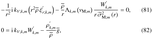 \begin{eqnarray} &&-\frac{1}{r^2}{\rm i}\,k_{V;k,m}\left(r^2{\overline\rho}\,\xi^{'}_{r;k,m}\right)-\frac{\overline\rho}{r}\Lambda_{k,m}\left(\nu_{{\rm M};m}\right)\frac{W^{'}_{k,m}}{r\,{\widetilde\sigma}_{{\rm M};m}^2\left(r\right)}=0,\\ &&0={\rm i}\,k_{V;k,m}W^{'}_{k,m}-\frac{\rho^{'}_{k,m}}{\overline\rho}\overline g, \end{eqnarray}
