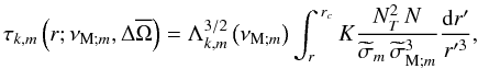 \begin{equation} \tau_{k,m}\left(r;\nu_{{\rm M};m},\Delta{\overline\Omega}\right)=\Lambda_{k,m}^{3/2}\left(\nu_{{\rm M};m}\right)\int_{r}^{\,r_{c}}K\frac{N_{T}^2\,N}{{\widetilde\sigma}_m\,{\widetilde\sigma}_{{\rm M};m}^3}\frac{{\rm d}r'}{r'^3}, \label{tau} \end{equation}