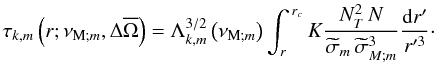 \begin{equation} \tau_{k,m}\left(r;\nu_{{\rm M};m},\Delta{\overline\Omega}\right)=\Lambda_{k,m}^{3/2}\left(\nu_{{\rm M};m}\right)\int_r^{\,r_c}K\frac{N_{T}^2\,N}{{\widetilde\sigma}_m\,{\widetilde\sigma}_{M;m}^3}\frac{{\rm d}r'}{r'^3}\cdot \end{equation}