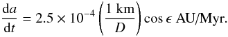 \begin{equation} \frac{{\rm d}a}{{\rm d}t} = 2.5\times 10^{-4} \left(\frac{1\ \textrm{km}}{D}\right) \cos \epsilon \textrm{ AU/Myr}. \end{equation}