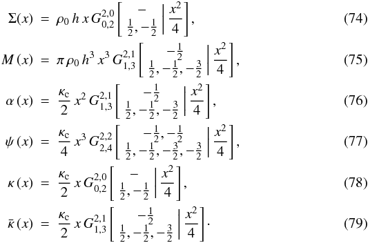 \begin{eqnarray} \Sigma(x)&=&\rho_{0}\, h\, x\, G_{0,2}^{2,0}\left[\begin{array}{c} -\\ \frac{1}{2},-\frac{1}{2} \end{array}\biggr|\,\frac{x^{2}}{4}\right],\\ M\left(x\right)&=&\pi\,\rho_{0}\, h^{3}\, x^{3}\, G_{1,3}^{2,1}\left[\begin{array}{c} -\frac{1}{2}\\ \frac{1}{2},-\frac{1}{2},-\frac{3}{2} \end{array}\biggr|\,\frac{x^{2}}{4}\right],\\ \alpha\left(x\right)&=&\frac{\kappa_{\text{c}}}{2}\, x^{2}\, G_{1,3}^{2,1}\left[\begin{array}{c} -\frac{1}{2}\\ \frac{1}{2},-\frac{1}{2},-\frac{3}{2} \end{array}\biggr|\,\frac{x^{2}}{4}\right],\\ \psi\left(x\right)&=&\frac{\kappa_{\text{c}}}{4}\, x^{3}\, G_{2,4}^{2,2}\left[\begin{array}{c} -\frac{1}{2},-\frac{1}{2}\\ \frac{1}{2},-\frac{1}{2},-\frac{3}{2},-\frac{3}{2} \end{array}\biggr|\,\frac{x^{2}}{4}\right],\\ \kappa\left(x\right)&=&\frac{\kappa_{\text{c}}}{2}\, x\, G_{0,2}^{2,0}\left[\begin{array}{c} -\\ \frac{1}{2},-\frac{1}{2} \end{array}\biggr|\,\frac{x^{2}}{4}\right],\\ \bar{\kappa}\left(x\right)&=&\frac{\kappa_{\text{c}}}{2}\, x\, G_{1,3}^{2,1}\left[\begin{array}{c} -\frac{1}{2}\\ \frac{1}{2},-\frac{1}{2},-\frac{3}{2} \end{array}\biggr|\,\frac{x^{2}}{4}\right]\cdot \end{eqnarray}