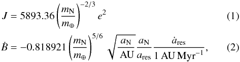 \begin{eqnarray} J &=& 5893.36 \left(\frac{m_\text{N}}{m_\oplus}\right)^{-2/3}e^2 \label{conv1} \\ \dot{B} &=& -0.818921\left(\frac{m_\text{N}}{m_\oplus}\right)^{5/6} \sqrt{\frac{a_\text{N}}{\AU}}\frac{a_\text{N}}{a_\text{res}}\frac{\dot{a}_\text{res}}{1\AU\Myr^{-1}}, \label{B} \end{eqnarray}