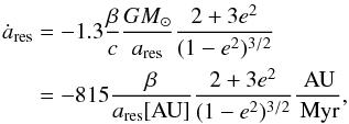 \begin{eqnarray} \dot{a}_\text{res} &=& - 1.3\frac{\beta}{c} \frac{G M_{\odot}}{a_\text{res}} \frac{2 + 3 e^2}{(1-e^2)^{3/2}} \nonumber\\ &=& -815\frac{\beta}{a_\text{res}[\text{AU}]}\frac{2 + 3 e^2}{(1-e^2)^{3/2}}\frac{\AU}{\Myr} , \label{dot a_res} \end{eqnarray}