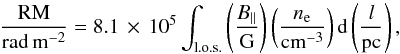 \begin{equation} {\rm \frac{RM}{rad\,m^{-2}}} = 8.1\,\times\,10^5 \int_{\rm l.o.s.} \left(\frac{B_{||}}{\rm G}\right) \left(\frac{n_{\rm e}}{\rm cm^{-3}}\right) {\rm d}\left(\frac{l}{\rm pc}\right) , \label{eq_rm} \end{equation}