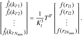 \begin{equation} \left[\begin{matrix} \hat{f}_l(k_{l' 1}) \\ \hat{f}_l(k_{l' 2}) \\ \vdots \\ \hat{f}_l(k_{l' N_{\rm max}}) \end{matrix}\right] = \frac{1}{K_l^3} T^{l l'} \left[\begin{matrix} f(r_{l 1}) \\ f(r_{l 2}) \\ \vdots \\ f(r_{l N_{\rm max}}) \end{matrix}\right].\label{Direct_DSBT} \end{equation}