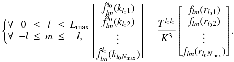 \begin{equation} \left\lbrace\begin{matrix}\forall & 0 &\leq & l & \leq & L_{\rm max} \\ \forall & -l & \leq & m & \leq & l,\end{matrix} \right. \left[\begin{matrix} \hat{f}^{l_0}_{l m}(k_{l_0 1}) \\ \hat{f}^{l_0}_{l m}(k_{l_0 2}) \\ \vdots \\ \hat{f}^{l_0}_{l m}(k_{l_0 N_{\rm max}}) \end{matrix}\right] = \frac{T^{l_0 l_0}}{K^3} \left[\begin{matrix} f_{l m}(r_{l_0 1}) \\ f_{l m}(r_{l_0 2}) \\ \vdots \\ f_{l m}(r_{l_0 N_{\rm max}}) \end{matrix}\right]. \end{equation}
