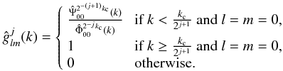 \begin{eqnarray} \hat{g}^j_{l m} (k) = \left\lbrace \begin{array}{ll} \frac{\hat{\Psi}^{2^{-(j+1)} k_{\rm c}}_{0 0}(k)}{\hat{\Phi}^{2^{-j}k_{\rm c}}_{0 0}(k) } & \mbox{ if } k < \frac{k_{\rm c}}{2^{j+1}}~ {\rm and}~ l=m=0, \\ 1 & \mbox{ if }k \geq \frac{k_{\rm c}}{2^{j+1}}~ {\rm and}~ l=m=0, \\ 0 & \mbox{ otherwise.} \end{array} \right. \end{eqnarray}