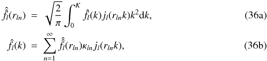 % subequation 1539 0 \begin{eqnarray} \label{Discrete_transform_k} \hat{\hat{f}}_l(r_{l n}) & =& \sqrt{\frac{2}{\pi}} \int_0^K \hat{f}_l(k) j_{l} ( r_{l n} k) k^2 {\rm d}k,\\ \label{Discrete_inverse_k} \hat{f}_l(k) & = & \sum\limits_{n = 1}^{\infty} \hat{\hat{f}}_l(r_{l n}) \kappa_{l n} j_{l} (r_{l n} k), \end{eqnarray}