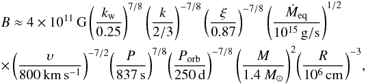 \begin{eqnarray} &&B \approx 4\times10^{11}\,\mathrm{G}\left(\frac{k_{\rm w}}{0.25}\right)^{7/8}\left( \frac{k}{2/3}\right)^{-7/8} \left( \frac{\xi}{0.87}\right)^{-7/8}\left(\frac{\dot{M}_\mathrm{eq}}{10^{15}\,\mathrm{g/s}}\right)^{1/2} \\ \nonumber &&\times \left(\frac{\upsilon}{800\,\mathrm{km\,s^{-1}}}\right)^{-7/2}\! \left(\frac{P}{837\,\mathrm{s}}\right)^{7/8}\! \left( \frac{P_\mathrm{orb}}{250\,\mathrm{d}}\right)^{-7/8}\left(\frac{M}{1.4~M_\odot}\right)^{2}\!\left(\frac{R}{10^6\,\mathrm{cm}}\right)^{-3}\!,\nonumber \end{eqnarray}