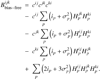 \appendix \setcounter{section}{1} \begin{eqnarray} B^{ijk}_{\mathrm{bias-free}}&=& c^{ij}c^{jk}c^{ki}\nonumber\\ &-& c^{ij}\sum_{p}\left(i_{p} + \sigma^{2}_{p}\right) H^{jk}_{p}H^{ki}_{p} \nonumber\\ &-&c^{jk}\sum_{p}\left(i_{p} + \sigma^{2}_{p}\right) H^{ij}_{p}H^{ki}_{p} \nonumber\\ &-& c^{ki}\sum_{p}\left(i_{p} + \sigma^{2}_{p}\right) H^{ij}_{p}H^{jk}_{p} \nonumber\\ &+& \sum_{p}\left(2 i_{p} +3\sigma^{2}_{p}\right)H^{ij}_{p}H^{jk}_{p}H^{ki}_{p}. \end{eqnarray}