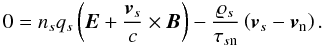 \begin{equation} 0 = n_{s}q_{s} \left( \vec{E} + \frac{\vec{v}_{s}}{c} \times \vec{B}\right) - \frac{\varrho _{s}}{\tau _{s\mathrm{n}}}\left( \vec{v}_{s}-\vec{v}_{\mathrm{n}}\right). \label{eq:lorentz_force_eqn} \end{equation}