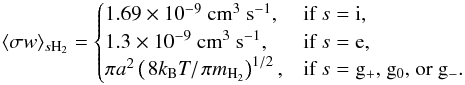 \appendix \setcounter{section}{1} \begin{equation} \langle \sigma w \rangle_{s\mathrm{H}_{2}}= \begin{cases} 1.69\times 10^{-9}~\mathrm{cm}^{3}~\mathrm{s}^{-1}, & \text{if }s={\rm i},\\ 1.3\times 10^{-9}~\mathrm{cm}^{3}~\mathrm{s}^{-1}, & \text{if }s={\rm e},\\ \pi a^{2} \left(\left.8 k_{\mathrm{B}}T\right/\pi m_{\mathrm{H}_{2}}\right)^{1/2}, & \text{if }s={\rm g_{+}\text{, } g_{0} \text{, or } g_{-}}. \end{cases} \label{eq:rate_constants} \end{equation}