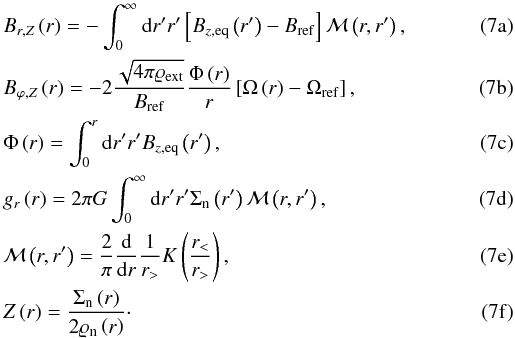 % subequation 1153 0 \begin{eqnarray} \label{eq:b_r_DBK11} &&B_{r,Z}\left( r \right) =-\int_{0}^{\infty }\mathrm{d}r^{\prime }r^{\prime }\left[ B_{z,\mathrm{eq}}\left( r^{\prime } \right)-B_{\mathrm{ref}}\right] \mathcal{M}\left( r,r^{\prime }\right),\\ \label{eq:b_phi_DBK11} && B_{\varphi ,Z}\left( r \right) =-2\frac{\sqrt{4\pi \varrho _{\mathrm{ext}}}}{B_{\mathrm{ref}}} \frac{\Phi \left( r \right) }{r}\left[ \Omega \left( r \right) -\Omega _{\mathrm{ref}}\right],\\ \label{eq:magnetic_flux_DBK11} && \Phi\left( r \right) =\int_{0}^{r}\mathrm{d}r^{\prime }r^{\prime }B_{z,\mathrm{eq}}\left( r^{\prime } \right),\\ \label{eq:grav_potential_DBK11} && g_{r}\left(r\right) =2\pi G\int_{0}^{\infty }\mathrm{d}r^{\prime }r^{\prime }\Sigma _{\mathrm{n}} \left( r^{\prime }\right) \mathcal{M}\left( r,r^{\prime }\right),\\ \label{eq:integral_kernel} &&\mathcal{M}\left( r,r^{\prime }\right) =\frac{2}{\pi }\frac{\mathrm{d}}{\mathrm{d}r}\frac{1}{r_{>}} K\left( \frac{r_{<}}{r_{>}}\right),\\ \label{eq:half_thickness_DBK11} && Z\left( r \right) =\frac{\Sigma _{\mathrm{n}}\left( r \right)}{2\varrho _{\mathrm{n}}\left( r \right)}\cdot \end{eqnarray}