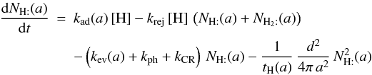 \begin{eqnarray*} \frac{{\rm d}N_{\mathrm{H:}}(a)}{{\rm d}t}&=&k_{\rm ad}(a)\,[\mathrm{H}]-k_{\rm rej}\,[\mathrm{H}]\,\left(N_{\mathrm{H:}}(a)+N_{\mathrm{H}_{2}:}(a)\right) \\ && -\left(k_{\rm ev}(a)+k_{\rm ph}+k_{\rm CR}\right)\, N_{\mathrm{H:}}(a)-\frac{1}{t_{\mathrm{H}}(a)}\,\frac{d^{2}}{4\pi\, a^{2}}\, N_{\mathrm{H:}}^{2}(a) \end{eqnarray*}