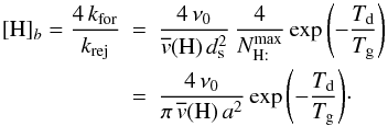 \appendix \setcounter{section}{2} \begin{eqnarray} [\mathrm{H}]_{b}=\frac{4\, k_{\rm for}}{k_{\rm rej}}&=&\frac{4\,\nu_{0}}{\overline{v}(\mathrm{H)}\, d_{\rm s}^{2}}\,\frac{4}{N_{\mathrm{H:}}^{\rm max}} \exp\left(-\frac{T_{\rm d}}{T_{\rm g}}\right)\,\nonumber\\ &=&\frac{4\,\nu_{0}}{\pi\,\overline{v}(\mathrm{H)\, {\it a}^{2}}}\, {\exp\left(-\frac{T_{\rm d}}{T_{\rm g}}\right)}\cdot\nonumber \end{eqnarray}