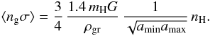 \begin{eqnarray*} \langle n_{\rm g}\sigma\rangle=\frac{3}{4}\,\frac{1.4\, m_{\mathrm{H}}G}{\rho_{\rm gr}}\,\frac{1}{\sqrt{a_{\rm min}a_{\rm max}}}\, n_{\mathrm{H}}. \end{eqnarray*}
