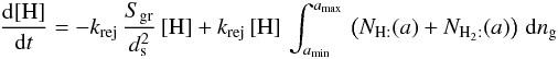 \begin{eqnarray*} \frac{{\rm d}[\mathrm{H}]}{{\rm d}t}=-k_{\rm rej}\,\frac{S_{\rm gr}}{d_{\rm s}^{2}}\,[\mathrm{H}]+k_{\rm rej}\,[\mathrm{H}]\,\int_{a_{\rm min}}^{a_{\rm max}}\,\left(N_{\mathrm{H:}}(a)+N_{\mathrm{H}_{2}:}(a)\right)\, {\rm d}n_{\rm g} \end{eqnarray*}