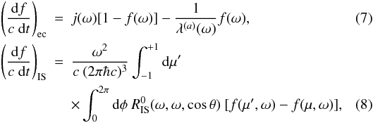 \begin{eqnarray} \left(\frac{\der f}{c \ \der t}\right)_{\rm ec} &=& j(\omega) [1-f(\omega)] - \frac{1}{\lambda^{(a)}(\omega)} f(\omega) , \\ \left(\frac{\der f}{c \ \der t}\right)_{\rm IS} &=& \frac{\omega^2}{c\ (2\pi \hbar c)^3 } \int_{-1}^{+1} \mathrm{d} \mu' \nonumber \\ &&\times \int_0^{2\pi} \mathrm{d}\phi \ R_{\rm IS}^0(\omega,\omega,\cos \theta) \ [f(\mu',\omega) - f(\mu,\omega)] , \label{eq:collisionintegral1} \end{eqnarray}