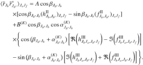 \begin{eqnarray} &&\langle \tilde r_{J_b} \tilde r^\ast_{J_{b^\prime}} \rangle_{J_aJ_f} = A \cos\beta_{J_{b^\prime}J_b} \nonumber \\ &&\qquad \times [\cos\beta_{J_{b^\prime}J_b} (h^{\rm II}_{J_b,J_{b^\prime}})_{J_aJ_f} -\sin\beta_{J_{b^\prime}J_b} (f^{\rm II}_{J_b,J_{b^\prime}})_{J_aJ_f}] \nonumber \\ &&\qquad + B^{(K)} \cos\beta_{J_{b^\prime}J_b}\cos\alpha^{(K)}_{J_{b^\prime}J_b} \nonumber \\ && \qquad \times \Bigg\{\cos\big(\beta_{J_{b^\prime}J_b}+ \alpha^{(K)}_{J_{b^\prime}J_b}\big) \left[\Re\bigg({h^{\rm III}_{J_bJ_a,J_{b^\prime}J_f}}\bigg) -\Im{\bigg(f^{\rm III}_{J_bJ_a,J_{b^\prime}J_f}\bigg)}\right]\nonumber \\ &&\qquad - \sin\big(\beta_{J_{b^\prime}J_b}+ \alpha^{(K)}_{J_{b^\prime}J_b}\big) \left[\Im\bigg({h^{\rm III}_{J_bJ_a,J_{b^\prime}J_f}}\bigg) +\Re{\bigg(f^{\rm III}_{J_bJ_a,J_{b^\prime}J_f}\index{}\bigg)}\right] \Bigg\}. \label{coherency_mat_lab} \end{eqnarray}