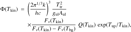 \begin{eqnarray*} \Phi(T_{\rm kin}) &=& \left ( \frac {2 \pi^{1/3} k}{h c} \right )^3 \frac {T^2_{\rm tr}} {g_{\rm ul} A_{\rm ul}} \\ && \times \frac {F_{\nu}(T_{\rm kin})}{F_{\nu}(T_{\rm kin}) - F_{\nu}(T_{\rm bg})} \,\, Q(T_{\rm kin}) \,\exp({{T_{\rm up}}/T_{\rm kin}}), \end{eqnarray*}