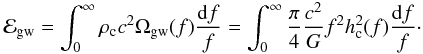 \begin{eqnarray} \label{energy density 1} \mathcal{E}_{\rm gw}= \int_0^{\infty} \rho_{\rm c} c^2 \Omega_{\rm gw}(f) \frac{{\rm d}f}{f}=\int_0^{\infty} \frac{\pi}{4} \frac{c^2}{G} f^2 h_{\rm c}^2(f) \frac{{\rm d}f}{f}\cdot \end{eqnarray}