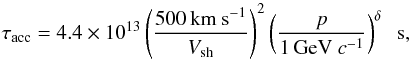 \begin{equation} \tau_{\rm acc} = 4.4\times 10^{13} \left(\frac{{500\,{\rm km\ s}^{-1}}} {{V_{\rm sh}}}\right)^2 \left(\frac{p}{{1\,{\rm GeV}\ c^{-1}}}\right)^{\delta} \;\; {\rm s}, \end{equation}