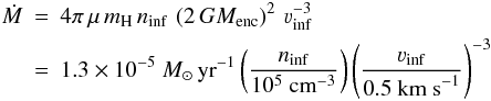 \begin{eqnarray} \dot{M} &=& 4\pi\, \mu\, m_{\rm H}\, n_{\rm inf}\, \left(2\,GM_{\rm enc}\right)^2\, \varv_{\rm inf}^{-3} \nonumber \\ &=& 1.3\times10^{-5}\ M_\odot\, {\rm yr}^{-1} \left(\frac{n_{\rm inf}}{10^5\ {\rm cm}^{-3}} \right) \left(\frac{\varv_{\rm inf}}{0.5\ {\rm km\ s}^{-1}} \right)^{-3} \end{eqnarray}