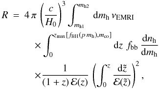 \begin{eqnarray} \label{eq:halo} R&=&4\,\pi\,\left(\frac{c}{H_0}\right)^3\int_{m_{\rm h1}}^{m_{\rm h2}}\,{\rm d}m_{\rm h}\,\nu_{\rm EMRI}\nonumber\\ &&\quad\times\int_0^{z_{\rm max}[f_{\rm BH}(p\,m_{\rm h}), m_{\rm co}]}{\rm d}z\,\,f_{\rm bb}\,\frac{{\rm d}n_{\rm h}}{{\rm d}m_{\rm h}} \nonumber\\ &&\quad\times\frac{1}{(1+z)\,{\mathcal E}(z)}\,\left(\int_0^z \frac{{\rm d}\tilde{z}}{{\mathcal E}(\tilde{z})}\right)^2, \end{eqnarray}