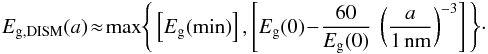 \begin{equation} E_{\rm g,DISM}(a) \! \approx \! {\rm max} \Bigg\{ \left[ E_{\rm g}{\rm (min)} \right], \left[ E_{\rm g}(0) \! - \! \frac{60}{E_{\rm g}(0)} \ \left( \frac{a}{\rm 1\,nm} \right) ^{-3} \right] \Bigg\} \cdot \label{eq_Egt_analytical_fit_DISM} \end{equation}