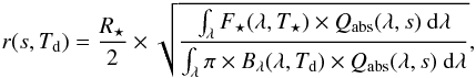 \begin{eqnarray} \label{eqn:radius} r(s,T_{\rm d}) = \frac{R_{\star}}{2} \times \sqrt{ \frac{ \int_{\lambda} F_{\star}(\lambda, T_{\star}) \times Q_{\mathrm{abs}}(\lambda,s) ~ \mathrm{d} \lambda}{\int_{\lambda} \pi \times B_{\lambda}(\lambda,T_{\rm d}) \times Q_{\mathrm{abs}}(\lambda,s)~ \mathrm{d} \lambda}}, \end{eqnarray}