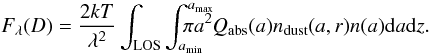 \begin{equation} F_{\lambda}(D) = \frac{ 2 k T}{\lambda^2} \int_{{\rm LOS}}^{} \int_{a_{\rm min}}^{a_{\rm max}} \hspace{-0.6cm} \pi a^2 Q_{\rm abs}(a) n_{\rm dust}(a,r) n(a) {\rm d}a {\rm d}z. \label{equ:6} \end{equation}