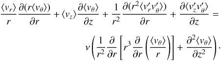 \begin{eqnarray} \frac{\langle v_r \rangle}{r} \frac{\partial (r \langle v_\theta\rangle)}{\partial r} \!\!&+&\!\! \langle v_z\rangle \frac{\partial \langle v_\theta\rangle}{\partial z} + \frac{1}{r^2}\frac{\partial (r^2 \langle v_r^\prime v_\theta^\prime \rangle)}{\partial r} + \frac{\partial \langle{v_z^\prime v_\theta^\prime }\rangle}{\partial z}= \nonumber \\[2mm] && \qquad \nu\left( {1\over r^2}{\partial \over \partial r}\left[ r^3 {\partial \over \partial r} \left( \langle v_\theta \rangle \over r \right) \right] + \frac{\partial^2 \langle v_\theta \rangle}{\partial z^2} \right)\cdot \label{eqn:NS_theta_avg} \end{eqnarray}