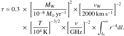 \begin{eqnarray} \tau \simeq 0.3 &\times & \left[ \frac{\dot{M_\mathrm{W}}}{10^{-8}\,M_{\odot}\,\mathrm{yr^{-1}}}\right] ^{2} \times \left[ \frac{v_\mathrm{W}}{2000\,\mathrm{km\,s^{-1}}}\right] ^{-2} \nonumber \\ & \times & \left[ \frac{T}{10^4\,\mathrm{K}}\right] ^{-3/2} \times \left[ \frac{\nu}{\mathrm{GHz}}\right] ^{-2} \times \int_{l_0}^\infty r^{-4}{\rm d}l . \label{eq:tau} \end{eqnarray}