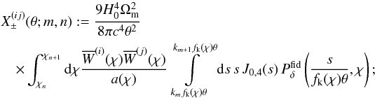 \begin{eqnarray} \label{eq:xipmbasis} \lefteqn{X^{(ij)}_\pm(\theta;m,n):= \frac{9H_0^4\Omega_{\rm m}^2}{8\pi c^4\theta^2}}\\ &&\nonumber \times \int_{\chi_n}^{\chi_{n+1}}\d\chi \frac{\overline{W}^{(i)}(\chi)\overline{W}^{(j)}(\chi)}{a(\chi)} \int\limits_{k_m f_{\rm k}(\chi)\theta}^{k_{m+1}f_{\rm k}(\chi)\theta}\d s\,s\, J_{0,4}(s)\,P^{\rm fid}_\delta\left(\frac{s}{f_{\rm k}(\chi)\theta},\chi\right); \end{eqnarray}