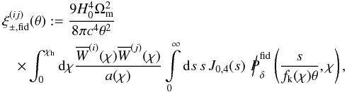 \begin{eqnarray} \lefteqn{\xi_{\pm,\rm fid}^{(ij)}(\theta):= \frac{9H_0^4\Omega_{\rm m}^2}{8\pi c^4\theta^2}}\\ &&\nonumber \times \int_{0}^{\chi_{\rm h}}\d\chi \frac{\overline{W}^{(i)}(\chi)\overline{W}^{(j)}(\chi)}{a(\chi)} \int\limits_{0}^{\infty}\d s\,s\, J_{0,4}(s)\,\hspace*{1mm} {\Big /\hspace*{-1.75mm}{P}}^{\rm fid}_\delta\left(\frac{s}{f_{\rm k}(\chi)\theta},\chi\right), \end{eqnarray}