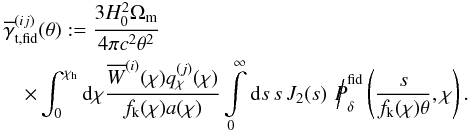 \begin{eqnarray} \lefteqn{\overline{\gamma}_{\rm t,fid}^{(ij)}(\theta):= \frac{3H_0^2\Omega_{\rm m}}{4\pi c^2\theta^2}}\\ &&\nonumber \times \int_{0}^{\chi_{\rm h}}\d\chi \frac{\overline{W}^{(i)}(\chi)q_\chi^{(j)}(\chi)}{f_{\rm k}(\chi)a(\chi)} \int\limits_{0}^{\infty}\d s\,s\, J_2(s)\, \hspace*{1mm} {\Big /\hspace*{-1.75mm}{P}}^{\rm fid}_\delta\left(\frac{s}{f_{\rm k}(\chi)\theta},\chi\right). \end{eqnarray}