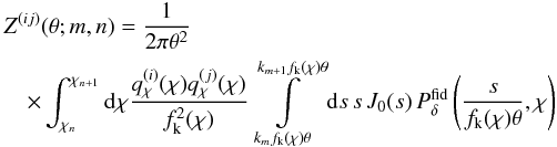 \begin{eqnarray} \label{eq:omegabasis} \lefteqn{Z^{(ij)}(\theta;m,n)= \frac{1}{2\pi\theta^2}\,}\\ &&\nonumber \times \int_{\chi_n}^{\chi_{n+1}}\d\chi \frac{q^{(i)}_\chi(\chi)q^{(j)}_\chi(\chi)}{f^2_{\rm k}(\chi)} \int\limits_{k_mf_{\rm k}(\chi)\theta}^{k_{m+1}f_{\rm k}(\chi)\theta}\d s\,s\, J_0(s)\, P^{\rm fid}_\delta\left(\frac{s}{f_{\rm k}(\chi)\theta},\chi\right) \end{eqnarray}