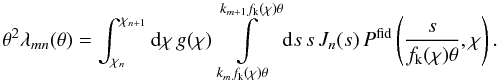 \appendix \setcounter{section}{1} \begin{equation} \theta^2\lambda_{\it mn}(\theta)= \int_{\chi_n}^{\chi_{n+1}}\d\chi\, g(\chi) \int\limits_{k_mf_{\rm k}(\chi)\theta}^{k_{m+1}f_{\rm k}(\chi)\theta}\d s\,s\,J_n(s)\, P^{\rm fid}\left(\frac{s}{f_{\rm k}(\chi)\theta},\chi\right). \end{equation}