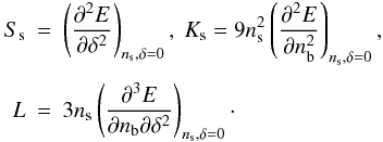\begin{eqnarray} \nonumber S_{\rm s}&=&\left(\frac{\partial^2 E}{\partial \delta^2} \right)_{n_{\rm s},\delta=0},~ K_{\rm s}= 9n_{\rm s}^2\left(\frac{\partial^2 E}{\partial n_{\rm b}^2} \right)_{n_{\rm s},\delta=0},\\ \nonumber \\ L&=& 3 n_{\rm s}\left(\frac{\partial^3 E} {\partial n_{\rm b}\partial \delta^2}\right)_{n_{\rm s},\delta=0}\cdot \label{eq:NMatt.param} \end{eqnarray}