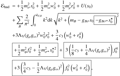 \begin{eqnarray} \nonumber &{\cal E}_{\rm had}&= +\frac{1}{2}m_{\sigma}^{2}s_{0}^{2} +\frac{1}{2}m_{\omega}^{2}w_{0}^{2} +\frac{1}{2}m_{\rho}^{2}r_{0}^{2}+ U(s_{0}) \\ \nonumber &~&+\sum_{B}\frac{2}{\pi^{2}}\int_{0}^{k_{F,B}}k^{2}{\rm d}k\sqrt{k^{2} +\left(m_{B}-g_{B\sigma}s_{0}\boxed{-g_{B\sigma^{\star}}s_{0}^{\star}}\right)^{2}} \\ \nonumber & &+3\Lambda_{\rm V}(g_{\rho}g_{\omega})^{2}w_{0}^{2}r_{0}^{2} +\frac{3}{4}c_{3}\left(w_{0}^{4}+r_{0}^{4}\right) \\ \nonumber &~& \boxed{+\frac{1}{2}m_{\phi}^{2}f_{0}^{2} +\frac{1}{2}m_{\sigma^{\star}}^{2}s_{0}^{\star 2}} +\boxed{3\left(\frac{1}{8}c_{3}+\frac{1}{4}\Lambda_{\rm V}(g_{\rho}g_{\omega})^{2} \right)f_{0}^{4}} \\ &~&\boxed{+3\left( \frac{3}{4}c_{3}-\frac{1}{2}\Lambda_{\rm V}(g_{\rho}g_{\omega})^{2}\right) f_{0}^{2}\left(w_{0}^{2}+r_{0}^{2}\right)}, \label{eq:E_had} \end{eqnarray}