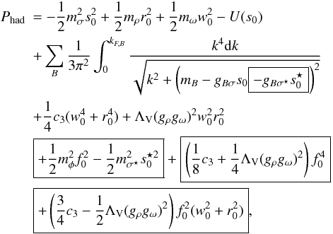 \begin{eqnarray} \nonumber &P_{\rm had}&=-\frac{1}{2}m_{\sigma}^{2}s_{0}^{2}+ \frac{1}{2}m_{\rho}r_{0}^{2}+\frac{1}{2}m_{\omega}w_{0}^{2} -U(s_{0}) \\ \nonumber &&+\sum_{B}\frac{1}{3\pi^{2}}\int_{0}^{k_{F,B}} \frac{k^{4}{\rm d}k}{\sqrt{k^{2}+\left(m_{B}-g_{B\sigma}s_{0} \boxed{-g_{B\sigma^{\star}}s_{0}^{\star}}\right)^{2}}} \\ \nonumber &&+ \frac{1}{4}c_{3}(w_{0}^{4}+r_{0}^{4}) +\Lambda_{\rm V}(g_{\rho}g_{\omega})^{2}w_{0}^{2}r_{0}^{2} \\ \nonumber &&\boxed{+\frac{1}{2}m_{\phi}^{2}f_{0}^{2} -\frac{1}{2}m_{\sigma^{\star}}^{2}s_{0}^{\star 2}} +\boxed{\left(\frac{1}{8}c_{3}+\frac{1}{4}\Lambda_{\rm V}(g_{\rho}g_{\omega})^{2} \right)f_{0}^{4}}\\ &~&\boxed{+\left(\frac{3}{4}c_{3}-\frac{1}{2}\Lambda_{\rm V}(g_{\rho}g_{\omega})^{2}\right) f_{0}^{2}(w_{0}^{2}+r_{0}^{2})}, \label{eq:P_had} \end{eqnarray}