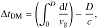 \begin{equation} \Delta t_{\mathrm{DM}} = \left( \int_0^D \frac{\mathrm{d}l}{v_{\rm g}} \right) -\frac{D}{c} , \label{eq:disp} \end{equation}