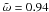 \hbox{$\tilde{\omega} = 0.94$}