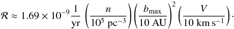 \begin{equation} \mathcal{R} \approx 1.69 \times 10^{-9} \frac{1}{\yr} \, \left(\frac{n}{10^5~{\pcc}}\right) \left(\frac{b_{\rm max}}{10~{\au}}\right)^2 \left(\frac{V}{10~{\kmps}}\right)\cdot \end{equation}