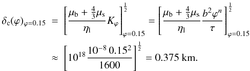 \begin{eqnarray} \delta_{\rm c}(\varphi)_{\varphi=0.15}&=&\left[ \frac{\mu_{\rm b}+\frac{4}{3}\mu_{\rm s}}{\eta_{\rm l}} K_{\varphi} \right]_{\varphi=0.15} ^{\frac{1}{2}} = \left[ \frac{\mu_{\rm b}+\frac{4}{3}\mu_{\rm s}}{\eta_{\rm l}} \frac{b^{2} \varphi^{n}}{\tau} \right]_{\varphi=0.15} ^{\frac{1}{2}} \nonumber \\ \label{complengthnum} &\approx & \left[ 10^{18}\frac{10^{-8}\,0.15^{2}}{1600} \right] ^{\frac{1}{2}}=0.375 \text{ km}. \nonumber \end{eqnarray}