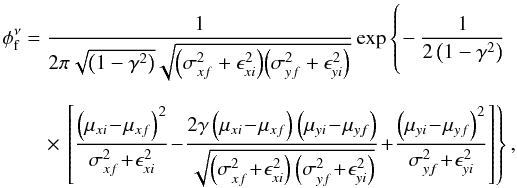 \begin{eqnarray*} \phi_{\rm f}^{\nu} &= &\frac{1}{2\pi\sqrt{\left(1-\gamma^2\right)}\sqrt{{\left(\sigma_{xf}^2 + \epsilon_{xi}^2\right)} {\left(\sigma_{yf}^2 + \epsilon_{yi}^2\right)}}} \exp\left\{\hspace*{-1.75cm}\phantom{\frac{\left(\mu_{yi} - \mu_{yf}\right)^2}{\sigma_{yf}^2 + \epsilon_{yi}^2}}-\frac{1}{2\left(1-\gamma^2\right)}\right. \\[2.5mm] &&\quad\times \left.\left[\frac{\left(\mu_{xi} \!-\! \mu_{xf}\right)^2}{\sigma_{xf}^2 \!+\! \epsilon_{xi}^2} \!-\! \frac{2\gamma\left(\mu_{xi} \!-\! \mu_{xf}\right)\left(\mu_{yi} \!-\! \mu_{yf}\right)}{\sqrt{\left(\sigma_{xf}^2 \!+\! \epsilon_{xi}^2\right)\left(\sigma_{yf}^2 \!+\! \epsilon_{yi}^2\right)}} \!+\! \frac{\left(\mu_{yi} \!-\! \mu_{yf}\right)^2}{\sigma_{yf}^2 \!+\! \epsilon_{yi}^2}\right]\right\}, \end{eqnarray*}